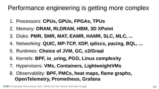 101
Computing Performance 2021: What’s On the Horizon (Brendan Gregg)
YOW!
1. Processors: CPUs, GPUs, FPGAs, TPUs
2. Memory: DRAM, RLDRAM, HBM, 3D XPoint
3. Disks: PMR, SMR, MAT, EAMR, HAMR, SLC, MLC, ...
4. Networking: QUIC, MP-TCP, XDP, qdiscs, pacing, BQL, ...
5. Runtimes: Choice of JVM, GC, c2/Graal
6. Kernels: BPF, io_uring, PGO, Linux complexity
7. Hypervisors: VMs, Containers, LightweightVMs
8. Observability: BPF, PMCs, heat maps, flame graphs,
OpenTelemetry, Prometheus, Grafana
Performance engineering is getting more complex
 