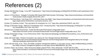 Computing Performance 2021: What’s On the Horizon (Brendan Gregg) 103
YOW!
References (2)
[Gregg 16b] Brendan Gregg, “Linux BPF Superpowers,” https://www.brendangregg.com/blog/2016-03-05/linux-bpf-superpowers.html,
2016
[Alcorn 17] Paul Alcorn, “Seagate To Double HDD Speed With Multi-Actuator Technology,” https://www.tomshardware.com/news/hdd-
multi-actuator-heads-seagate,36132.html, 2017
[Alcorn 17b] Paul Alcorn, “Hot Chips 2017: Intel Deep Dives Into EMIB,” https://www.tomshardware.com/news/intel-emib-interconnect-
fpga-chiplet,35316.html#xenforo-comments-3112212, 2017
[Corbet 17] Jonathan Corbet, “Two new block I/O schedulers for 4.12,” https://lwn.net/Articles/720675, Apr 2017
[Gregg 17] Brendan Gregg, “AWS EC2 Virtualization 2017: Introducing Nitro,” http://www.brendangregg.com/blog/2017-11-29/aws-
ec2-virtualization-2017.html, Nov 2017
[Russinovich 17] Mark Russinovich, “Inside the Microsoft FPGA-based configurable cloud,”
https://www.microsoft.com/en-us/research/video/inside-microsoft-fpga-based-configurable-cloud, 2017
[Gregg 18] Brendan Gregg, “Linux Performance 2018,” http://www.brendangregg.com/Slides/Percona2018_Linux_Performance.pdf,
2018
[Hady 18] Frank Hady, “Achieve Consistent Low Latency for Your Storage-Intensive Workloads,”
https://www.intel.com/content/www/us/en/architecture-and-technology/optane-technology/low-latency-for-storage-
intensive-workloads-article-brief.html, 2018
[Joshi 18] Amit Joshi, et al., “Titus, the Netflix container management platform, is now open source,” https://netflixtechblog.com/titus-
the-netflix-container-management-platform-is-now-open-source-f868c9fb5436, Apr 2018
[Cutress 19] Dr. Ian Cutress, “Xilinx Announces World Largest FPGA: Virtex Ultrascale+ VU19P with 9m Cells,”
https://www.anandtech.com/show/14798/xilinx-announces-world-largest-fpga-virtex-ultrascale-vu19p-with-9m-cells, Aug
2019
 