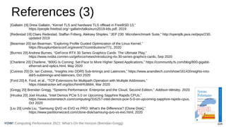 Computing Performance 2021: What’s On the Horizon (Brendan Gregg) 104
YOW!
References (3)
[Gallatin 19] Drew Gallatin, “Kernel TLS and hardware TLS offload in FreeBSD 13,”
https://people.freebsd.org/~gallatin/talks/euro2019-ktls.pdf, 2019
[Redestad 19] Claes Redestad, Staffan Friberg, Aleksey Shipilev, “JEP 230: Microbenchmark Suite,” http://openjdk.java.net/jeps/230,
updated 2019
[Bearman 20] Ian Bearman, “Exploring Profile Guided Optimization of the Linux Kernel,”
https://linuxplumbersconf.org/event/7/contributions/771, 2020
[Burnes 20] Andrew Burnes, “GeForce RTX 30 Series Graphics Cards: The Ultimate Play,”
https://www.nvidia.com/en-us/geforce/news/introducing-rtx-30-series-graphics-cards, Sep 2020
[Charlene 20] Charlene, “800G Is Coming: Set Pace to More Higher Speed Applications,” https://community.fs.com/blog/800-gigabit-
ethernet-and-optics.html, May 2020
[Cutress 20] Dr. Ian Cutress, “Insights into DDR5 Sub-timings and Latencies,” https://www.anandtech.com/show/16143/insights-into-
ddr5-subtimings-and-latencies, Oct 2020
[Ford 20] A. Ford, et al., “TCP Extensions for Multipath Operation with Multiple Addresses,”
https://datatracker.ietf.org/doc/html/rfc8684, Mar 2020
[Gregg 20] Brendan Gregg, “Systems Performance: Enterprise and the Cloud, Second Edition,” Addison-Wesley, 2020
[Hruska 20] Joel Hruska, “Intel Demos PCIe 5.0 on Upcoming Sapphire Rapids CPUs,”
https://www.extremetech.com/computing/316257-intel-demos-pcie-5-0-on-upcoming-sapphire-rapids-cpus,
Oct 2020
[Liu 20] Linda Liu, “Samsung QVO vs EVO vs PRO: What’s the Difference? [Clone Disk],”
https://www.partitionwizard.com/clone-disk/samsung-qvo-vs-evo.html, 2020
 