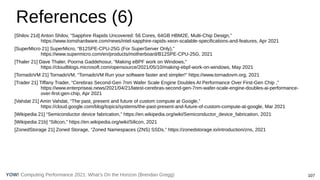 Computing Performance 2021: What’s On the Horizon (Brendan Gregg) 107
YOW!
References (6)
[Shilov 21d] Anton Shilov, “Sapphire Rapids Uncovered: 56 Cores, 64GB HBM2E, Multi-Chip Design,”
https://www.tomshardware.com/news/intel-sapphire-rapids-xeon-scalable-specifications-and-features, Apr 2021
[SuperMicro 21] SuperMicro, “B12SPE-CPU-25G (For SuperServer Only),”
https://www.supermicro.com/en/products/motherboard/B12SPE-CPU-25G, 2021
[Thaler 21] Dave Thaler, Poorna Gaddehosur, “Making eBPF work on Windows,”
https://cloudblogs.microsoft.com/opensource/2021/05/10/making-ebpf-work-on-windows, May 2021
[TornadoVM 21] TornadoVM, “TornadoVM Run your software faster and simpler!” https://www.tornadovm.org, 2021
[Trader 21] Tiffany Trader, “Cerebras Second-Gen 7nm Wafer Scale Engine Doubles AI Performance Over First-Gen Chip ,”
https://www.enterpriseai.news/2021/04/21/latest-cerebras-second-gen-7nm-wafer-scale-engine-doubles-ai-performance-
over-first-gen-chip, Apr 2021
[Vahdat 21] Amin Vahdat, “The past, present and future of custom compute at Google,”
https://cloud.google.com/blog/topics/systems/the-past-present-and-future-of-custom-compute-at-google, Mar 2021
[Wikipedia 21] “Semiconductor device fabrication,” https://en.wikipedia.org/wiki/Semiconductor_device_fabrication, 2021
[Wikipedia 21b] “Silicon,” https://en.wikipedia.org/wiki/Silicon, 2021
[ZonedStorage 21] Zoned Storage, “Zoned Namespaces (ZNS) SSDs,” https://zonedstorage.io/introduction/zns, 2021
 