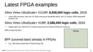 15
Computing Performance 2021: What’s On the Horizon (Brendan Gregg)
YOW!
Latest FPGA examples
Xilinx Virtex UltraScale+ VU19P, 8,938,000 logic cells, 2019
●
Using 35B transistors. Also has 4.5 Tbit/s transceiver bandwidth (bidir), and 1.5 Tbit/sec DDR4 bandwidth
[Cutress 19]
Xilinx Virtex UltraScale+ VU9P, 2,586,000 logic cells, 2016
●
Deploy right now: AWS EC2 F1 instance type (up to 8 of these FPGAs per instance)
AMD is acquiring Xilinx
BPF (covered later) already in FPGAs
●
E.g., 400 Gbit/s packet filter FFShark [Vega 20]
FPGA
 