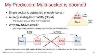 17
Computing Performance 2021: What’s On the Horizon (Brendan Gregg)
YOW!
●
Single socket is getting big enough (cores)
●
Already scaling horizontally (cloud)
– And in datacenters, via “blades” or “microservers”
●
Why pay NUMA costs?
– Two single-socket instances should out-perform one two-socket instance
Multi-socket future is mixed: one socket for cores, one GPU socket, one FPGA socket, etc. EMIB connected.
Cloud
My Prediction: Multi-socket is doomed
CPU CPU
Mem Mem
1 hop 2 hops
One
socket
<100
cores
>100
cores
 