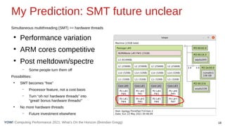 18
Computing Performance 2021: What’s On the Horizon (Brendan Gregg)
YOW!
My Prediction: SMT future unclear
Simultaneous multithreading (SMT) == hardware threads
●
Performance variation
●
ARM cores competitive
●
Post meltdown/spectre
– Some people turn them off
Possibilities:
●
SMT becomes “free”
– Processor feature, not a cost basis
– Turn “oh no! hardware threads” into
“great! bonus hardware threads!”
●
No more hardware threads
– Future investment elsewhere
 