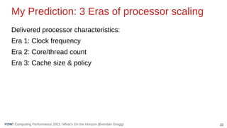 22
Computing Performance 2021: What’s On the Horizon (Brendan Gregg)
YOW!
My Prediction: 3 Eras of processor scaling
Delivered processor characteristics:
Era 1: Clock frequency
Era 2: Core/thread count
Era 3: Cache size & policy
 