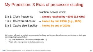 23
Computing Performance 2021: What’s On the Horizon (Brendan Gregg)
YOW!
My Prediction: 3 Eras of processor scaling
Practical server limits:
Era 1: Clock frequency → already reached by ~2005 (3.5 GHz)
Era 2: Core/thread count → limited by mid 2030s (e.g., 1024)
Era 3: Cache size & policy → limited by end of 2030s
Mid-century will need an entirely new computer hardware architecture, kernel memory architecture, or logic gate
technology, to progress further.
●
E.g., use of graphine, carbon nanotubes [Hruska 12]
●
This is after moving more to stacked processors
 