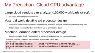 25
Computing Performance 2021: What’s On the Horizon (Brendan Gregg)
YOW!
My Prediction: Cloud CPU advantage
Large cloud vendors can analyze >100,000 workloads directly
●
Via PMCs and other processor features.
Vast real-world detail to aid processor design
●
More detail than traditional processor vendors have, and detail available immediately whenever they want.
●
Will processor vendors offer their own clouds just to get the same data?
Machine-learning aided processor design
●
Based on the vast detail. Please point it at real-world workloads and not microbenchmarks.
# perf script --insn-trace --xed
date 31979 [003] 653971.670163672: ... (/lib/x86_64-linux-gnu/ld-2.27.so) mov %rsp, %rdi
date 31979 [003] 653971.670163672: ... (/lib/x86_64-linux-gnu/ld-2.27.so) callq 0x7f3bfbf4dea0
date 31979 [003] 653971.670163672: ... (/lib/x86_64-linux-gnu/ld-2.27.so) pushq %rbp
[...]
Vast detail example: processor trace showing timestamped instructions:
 