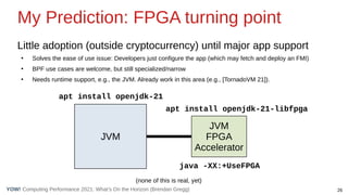 26
Computing Performance 2021: What’s On the Horizon (Brendan Gregg)
YOW!
My Prediction: FPGA turning point
Little adoption (outside cryptocurrency) until major app support
●
Solves the ease of use issue: Developers just configure the app (which may fetch and deploy an FMI)
●
BPF use cases are welcome, but still specialized/narrow
●
Needs runtime support, e.g., the JVM. Already work in this area (e.g., [TornadoVM 21]).
JVM
JVM
FPGA
Accelerator
apt install openjdk-21
apt install openjdk-21-libfpga
(none of this is real, yet)
java -XX:+UseFPGA
 