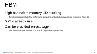 32
Computing Performance 2021: What’s On the Horizon (Brendan Gregg)
YOW!
HBM
High bandwidth memory, 3D stacking
●
Target uses cases include high performance computing, and virtual reality graphical processing [Macri 15]
GPUs already use it
Can be provided on-package
●
Intel Sapphire Rapids rumored to include 64 Gbyte HBM2E [Shilov 21d]
 