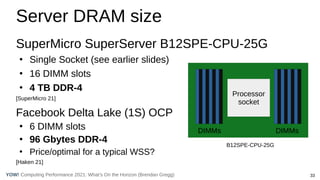 33
Computing Performance 2021: What’s On the Horizon (Brendan Gregg)
YOW!
Server DRAM size
SuperMicro SuperServer B12SPE-CPU-25G
●
Single Socket (see earlier slides)
●
16 DIMM slots
●
4 TB DDR-4
[SuperMicro 21]
Facebook Delta Lake (1S) OCP
●
6 DIMM slots
●
96 Gbytes DDR-4
●
Price/optimal for a typical WSS?
[Haken 21]
Processor
socket
DIMMs DIMMs
B12SPE-CPU-25G
 