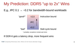 36
Computing Performance 2021: What’s On the Horizon (Brendan Gregg)
YOW!
My Prediction: DDR5 “up to 2x” Wins
E.g., IPC 0.1 → ~0.2 for bandwidth-bound workloads
If DDR-6 gets a latency drop, more frequent wins
“bad”
“good*”
<0.2
>2.0 Instruction bound
IPC
Stall-cycle bound
* probably; exceptions include spin locks
 