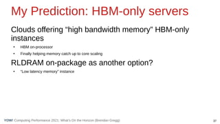 37
Computing Performance 2021: What’s On the Horizon (Brendan Gregg)
YOW!
My Prediction: HBM-only servers
Clouds offering “high bandwidth memory” HBM-only
instances
●
HBM on-processor
●
Finally helping memory catch up to core scaling
RLDRAM on-package as another option?
●
“Low latency memory” instance
 
