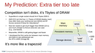 38
Computing Performance 2021: What’s On the Horizon (Brendan Gregg)
YOW!
My Prediction: Extra tier too late
Competition isn’t disks, it’s Tbytes of DRAM
●
SuperMicro’s single socket should hit 8 Tbytes DDR-5
●
AWS EC2 p4.24xl has 1.1 Tbytes of DRAM (deploy now!)
How often does your working set size (WSS) not fit?
Across several of these for redundancy?
●
Next tier needs to get much bigger than DRAM (10+x)
and much cheaper to find an extra-tier use case
(e.g., cost based).
●
Meanwhile, DRAM is still getting bigger and faster
●
I developed the first cache tier between main memory
and disks to see widespread use:
the ZFS L2ARC [Gregg 08]
Main
memory
Persistent memory
Storage devices
WSS
It’s more like a trapezoid
“cold”
data
?
<0.1us
<1us
<100
us
 