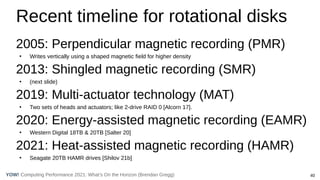 40
Computing Performance 2021: What’s On the Horizon (Brendan Gregg)
YOW!
Recent timeline for rotational disks
2005: Perpendicular magnetic recording (PMR)
●
Writes vertically using a shaped magnetic field for higher density
2013: Shingled magnetic recording (SMR)
●
(next slide)
2019: Multi-actuator technology (MAT)
●
Two sets of heads and actuators; like 2-drive RAID 0 [Alcorn 17].
2020: Energy-assisted magnetic recording (EAMR)
●
Western Digital 18TB & 20TB [Salter 20]
2021: Heat-assisted magnetic recording (HAMR)
●
Seagate 20TB HAMR drives [Shilov 21b]
 