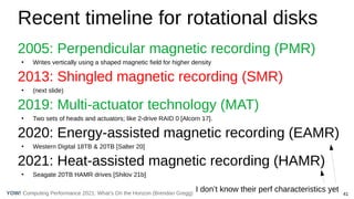 41
Computing Performance 2021: What’s On the Horizon (Brendan Gregg)
YOW!
Recent timeline for rotational disks
2005: Perpendicular magnetic recording (PMR)
●
Writes vertically using a shaped magnetic field for higher density
2013: Shingled magnetic recording (SMR)
●
(next slide)
2019: Multi-actuator technology (MAT)
●
Two sets of heads and actuators; like 2-drive RAID 0 [Alcorn 17].
2020: Energy-assisted magnetic recording (EAMR)
●
Western Digital 18TB & 20TB [Salter 20]
2021: Heat-assisted magnetic recording (HAMR)
●
Seagate 20TB HAMR drives [Shilov 21b]
I don’t know their perf characteristics yet
 