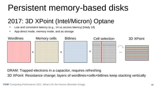 44
Computing Performance 2021: What’s On the Horizon (Brendan Gregg)
YOW!
Persistent memory-based disks
2017: 3D XPoint (Intel/Micron) Optane
●
Low and consistent latency (e.g., 14 us access latency) [Hady 18]
●
App-direct mode, memory mode, and as storage
Wordlines Memory cells Bitlines
+ + =
Cell selection
DRAM: Trapped electrons in a capacitor, requires refreshing
3D XPoint: Resistance change; layers of wordlines+cells+bitlines keep stacking vertically
3D XPoint
...
 