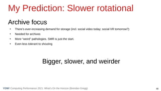 48
Computing Performance 2021: What’s On the Horizon (Brendan Gregg)
YOW!
My Prediction: Slower rotational
Archive focus
●
There’s ever-increasing demand for storage (incl. social video today; social VR tomorrow?)
●
Needed for archives
●
More “weird” pathologies. SMR is just the start.
●
Even less tolerant to shouting
Bigger, slower, and weirder
 