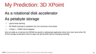 49
Computing Performance 2021: What’s On the Horizon (Brendan Gregg)
YOW!
My Prediction: 3D XPoint
As a rotational disk accelerator
As petabyte storage
●
Layers keep stacking
●
3D NAND could get to petabytes too, but consumes more power
●
1 Pbyte = ~700M 3.5inch floppies!
And not really as a memory tier (DRAM too good) or widespread application direct (too much work when 3D
XPoint storage accelerators exist so apps can get benefits without changing anything)
 