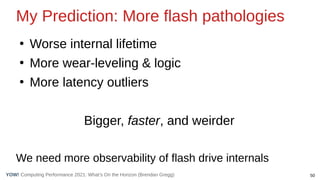 50
Computing Performance 2021: What’s On the Horizon (Brendan Gregg)
YOW!
My Prediction: More flash pathologies
●
Worse internal lifetime
●
More wear-leveling & logic
●
More latency outliers
Bigger, faster, and weirder
We need more observability of flash drive internals
 
