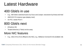 52
Computing Performance 2021: What’s On the Horizon (Brendan Gregg)
YOW!
Latest Hardware
400 Gbit/s in use
●
E.g., 400 Gbit/s switches/routers by Cisco and Juniper, tranceivers by Arista and Intel
●
AWS EC2 P4 instance type (deploy now!)
●
On PCI, needs PCIe 5
800 Gbit/s next
●
[Charlene 20]
●
Terabit Ethernet (1 Tbit/s) not far away
More NIC features
●
E.g., inline kTLS (TLS offload to the NIC), e.g., Mellanox ConnectX-6-Dx [Gallatin 19]
 