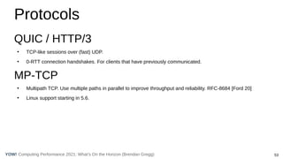 53
Computing Performance 2021: What’s On the Horizon (Brendan Gregg)
YOW!
Protocols
QUIC / HTTP/3
●
TCP-like sessions over (fast) UDP.
●
0-RTT connection handshakes. For clients that have previously communicated.
MP-TCP
●
Multipath TCP. Use multiple paths in parallel to improve throughput and reliability. RFC-8684 [Ford 20]
●
Linux support starting in 5.6.
 