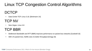 54
Computing Performance 2021: What’s On the Horizon (Brendan Gregg)
YOW!
Linux TCP Congestion Control Algorithms
DCTCP
●
Data Center TCP. Linux 3.18. [Borkmann 14]
TCP NV
●
New Vegas. Linux 4.8
TCP BBR
●
Bottleneck Bandwidth and RTT (BBR) improves performance on packet loss networks [Cardwell 16]
●
With 1% packet loss, Netflix sees 3x better throughput [Gregg 18]
 
