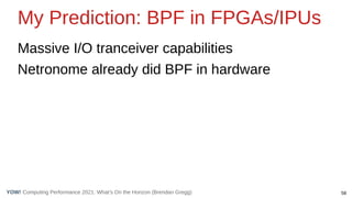 58
Computing Performance 2021: What’s On the Horizon (Brendan Gregg)
YOW!
My Prediction: BPF in FPGAs/IPUs
Massive I/O tranceiver capabilities
Netronome already did BPF in hardware
 