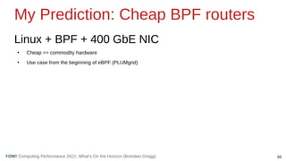 59
Computing Performance 2021: What’s On the Horizon (Brendan Gregg)
YOW!
My Prediction: Cheap BPF routers
Linux + BPF + 400 GbE NIC
●
Cheap == commodity hardware
●
Use case from the beginning of eBPF (PLUMgrid)
 