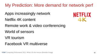 60
Computing Performance 2021: What’s On the Horizon (Brendan Gregg)
YOW!
My Prediction: More demand for network perf
Apps increasingly network
Netflix 4K content
Remote work & video conferencing
World of sensors
VR tourism
Facebook VR multiverse
 