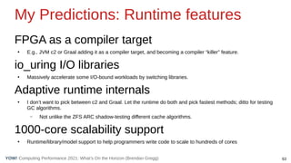 63
Computing Performance 2021: What’s On the Horizon (Brendan Gregg)
YOW!
My Predictions: Runtime features
FPGA as a compiler target
●
E.g., JVM c2 or Graal adding it as a compiler target, and becoming a compiler “killer” feature.
io_uring I/O libraries
●
Massively accelerate some I/O-bound workloads by switching libraries.
Adaptive runtime internals
●
I don’t want to pick between c2 and Graal. Let the runtime do both and pick fastest methods; ditto for testing
GC algorithms.
– Not unlike the ZFS ARC shadow-testing different cache algorithms.
1000-core scalability support
●
Runtime/library/model support to help programmers write code to scale to hundreds of cores
 