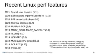 66
Computing Performance 2021: What’s On the Horizon (Brendan Gregg)
YOW!
Recent Linux perf features
2021: Syscall user dispatch (5.11)
2020: Static calls to improve Spectre-fix (5.10)
2020: BPF on socket lookups (5.9)
2020: Thermal pressure (5.7)
2020: MultiPath TCP (5.6)
2019: MADV_COLD, MADV_PAGEOUT (5.4)
2019: io_uring (5.1)
2019: UDP GRO (5.0)
2019: Multi-queue I/O default (5.0)
2018: TCP EDT (4.20)
2018: PSI (4.20)
For 2016-2018, see my summary: [Gregg 18].
Includes CPU schedulers (thermal, topology);
Block I/O qdiscs; Kyber scheduler (earlier slide);
TCP congestion control algoritms (earlier slide); etc.
 