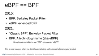 70
Computing Performance 2021: What’s On the Horizon (Brendan Gregg)
YOW!
eBPF == BPF
2015:
●
BPF: Berkeley Packet Filter
●
eBPF: extended BPF
2021:
●
“Classic BPF”: Berkeley Packet Filter
●
BPF: A technology name (aka eBPF)
– Kernel engineers like to use “BPF”; companies “eBPF”.
This is what happens when you don’t have marketing professionals help name your product
 