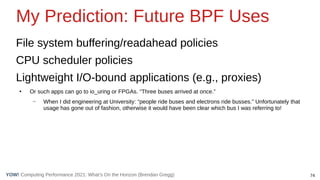 74
Computing Performance 2021: What’s On the Horizon (Brendan Gregg)
YOW!
My Prediction: Future BPF Uses
File system buffering/readahead policies
CPU scheduler policies
Lightweight I/O-bound applications (e.g., proxies)
●
Or such apps can go to io_uring or FPGAs. “Three buses arrived at once.”
– When I did engineering at University: “people ride buses and electrons ride busses.” Unfortunately that
usage has gone out of fashion, otherwise it would have been clear which bus I was referring to!
 