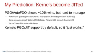 75
Computing Performance 2021: What’s On the Horizon (Brendan Gregg)
YOW!
My Prediction: Kernels become JITed
PGO/AutoFDO shows ~10% wins, but hard to manage
●
Performance-guided optimization (PGO) / Auto feedback-directed optimization (AutoFDO)
●
Some companies already do kernel PGO (Google [Tolvanen 20], Microsoft [Bearman 20])
●
We can't leave 10% on the table forever
Kernels PGO/JIT support by default, so it “just works.”
 
