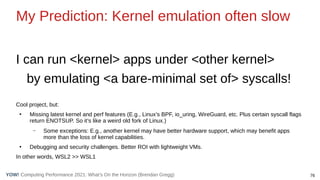 76
Computing Performance 2021: What’s On the Horizon (Brendan Gregg)
YOW!
My Prediction: Kernel emulation often slow
I can run <kernel> apps under <other kernel>
by emulating <a bare-minimal set of> syscalls!
Cool project, but:
●
Missing latest kernel and perf features (E.g., Linux’s BPF, io_uring, WireGuard, etc. Plus certain syscall flags
return ENOTSUP. So it’s like a weird old fork of Linux.)
– Some exceptions: E.g., another kernel may have better hardware support, which may benefit apps
more than the loss of kernel capabilities.
●
Debugging and security challenges. Better ROI with lightweight VMs.
In other words, WSL2 >> WSL1
 