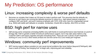 77
Computing Performance 2021: What’s On the Horizon (Brendan Gregg)
YOW!
My Prediction: OS performance
Linux: increasing complexity & worse perf defaults
●
Becomes so complex that it takes an OS team to make it perform well. This assumes that the defaults rot,
because no perf teams are running the defaults anymore to notice (e.g., high-speed network engineers
configure XDP and QUIC, and aren’t looking at defaults with TCP). A bit more room for a lightweight kernel
(e.g., BSD) with better perf defaults to compete. Similarities: Oracle DB vs MySQL; MULTICS vs UNIX.
BSD: high perf for narrow uses
●
Still serving some companies (including Netflix) very well thanks to tuned performance (see footnote on p124 of
[Gregg 20]). Path to growth is better EC2/Azure performance support, but it may take years before a big
customer (with a perf team) migrates and gets everything fixed. There are over a dozen of perf engineers
working on Linux on EC2; BSD needs at least one full time senior EC2 (not metal) perf engineer.
Windows: community perf improvements
●
BPF tracing support allows outsiders to root cause kernel problems like never before (beyond ETW/Xperf). Will
have a wave of finding “low hanging fruit” to begin with, improving perf and reliability.
 
