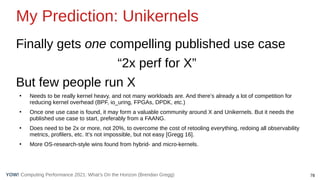 78
Computing Performance 2021: What’s On the Horizon (Brendan Gregg)
YOW!
My Prediction: Unikernels
Finally gets one compelling published use case
“2x perf for X”
But few people run X
●
Needs to be really kernel heavy, and not many workloads are. And there’s already a lot of competition for
reducing kernel overhead (BPF, io_uring, FPGAs, DPDK, etc.)
●
Once one use case is found, it may form a valuable community around X and Unikernels. But it needs the
published use case to start, preferably from a FAANG.
●
Does need to be 2x or more, not 20%, to overcome the cost of retooling everything, redoing all observability
metrics, profilers, etc. It’s not impossible, but not easy [Gregg 16].
●
More OS-research-style wins found from hybrid- and micro-kernels.
 