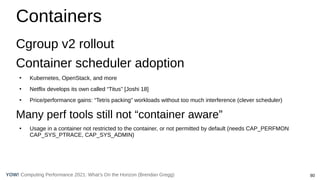 80
Computing Performance 2021: What’s On the Horizon (Brendan Gregg)
YOW!
Containers
Cgroup v2 rollout
Container scheduler adoption
●
Kubernetes, OpenStack, and more
●
Netflix develops its own called “Titus” [Joshi 18]
●
Price/performance gains: “Tetris packing” workloads without too much interference (clever scheduler)
Many perf tools still not “container aware”
●
Usage in a container not restricted to the container, or not permitted by default (needs CAP_PERFMON
CAP_SYS_PTRACE, CAP_SYS_ADMIN)
 