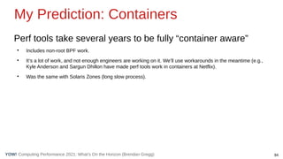 84
Computing Performance 2021: What’s On the Horizon (Brendan Gregg)
YOW!
Perf tools take several years to be fully “container aware”
●
Includes non-root BPF work.
●
It’s a lot of work, and not enough engineers are working on it. We’ll use workarounds in the meantime (e.g.,
Kyle Anderson and Sargun Dhillon have made perf tools work in containers at Netflix).
●
Was the same with Solaris Zones (long slow process).
My Prediction: Containers
 