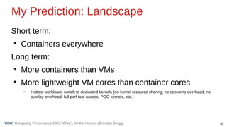 85
Computing Performance 2021: What’s On the Horizon (Brendan Gregg)
YOW!
Short term:
●
Containers everywhere
Long term:
●
More containers than VMs
●
More lightweight VM cores than container cores
– Hottest workloads switch to dedicated kernels (no kernel resource sharing, no seccomp overhead, no
overlay overhead, full perf tool access, PGO kernels, etc.)
My Prediction: Landscape
 