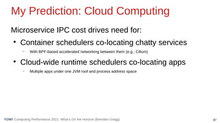 87
Computing Performance 2021: What’s On the Horizon (Brendan Gregg)
YOW!
Microservice IPC cost drives need for:
●
Container schedulers co-locating chatty services
– With BPF-based accelerated networking between them (e.g., Cilium)
●
Cloud-wide runtime schedulers co-locating apps
– Multiple apps under one JVM roof and process address space
My Prediction: Cloud Computing
 