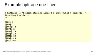 Computing Performance 2021: What’s On the Horizon (Brendan Gregg) 93
YOW!
Example bpftrace one-liner
# bpftrace -e 't:block:block_rq_issue { @[args->rwbs] = count(); }'
Attaching 1 probe...
^C
@[R]: 1
@[RM]: 1
@[WFS]: 2
@[FF]: 3
@[WSM]: 9
@[RA]: 10
@[WM]: 12
@[WS]: 29
@[R]: 107
 