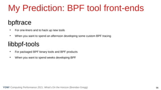 96
Computing Performance 2021: What’s On the Horizon (Brendan Gregg)
YOW!
bpftrace
●
For one-liners and to hack up new tools
●
When you want to spend an afternoon developing some custom BPF tracing
libbpf-tools
●
For packaged BPF binary tools and BPF products
●
When you want to spend weeks developing BPF
My Prediction: BPF tool front-ends
 