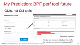 Computing Performance 2021: What’s On the Horizon (Brendan Gregg) 98
YOW!
My Prediction: BPF perf tool future
GUIs, not CLI tools
Tool output, visualized
This GUI is in development by Susie Xia, Netflix
The end user may not even know it’s using BPF
 