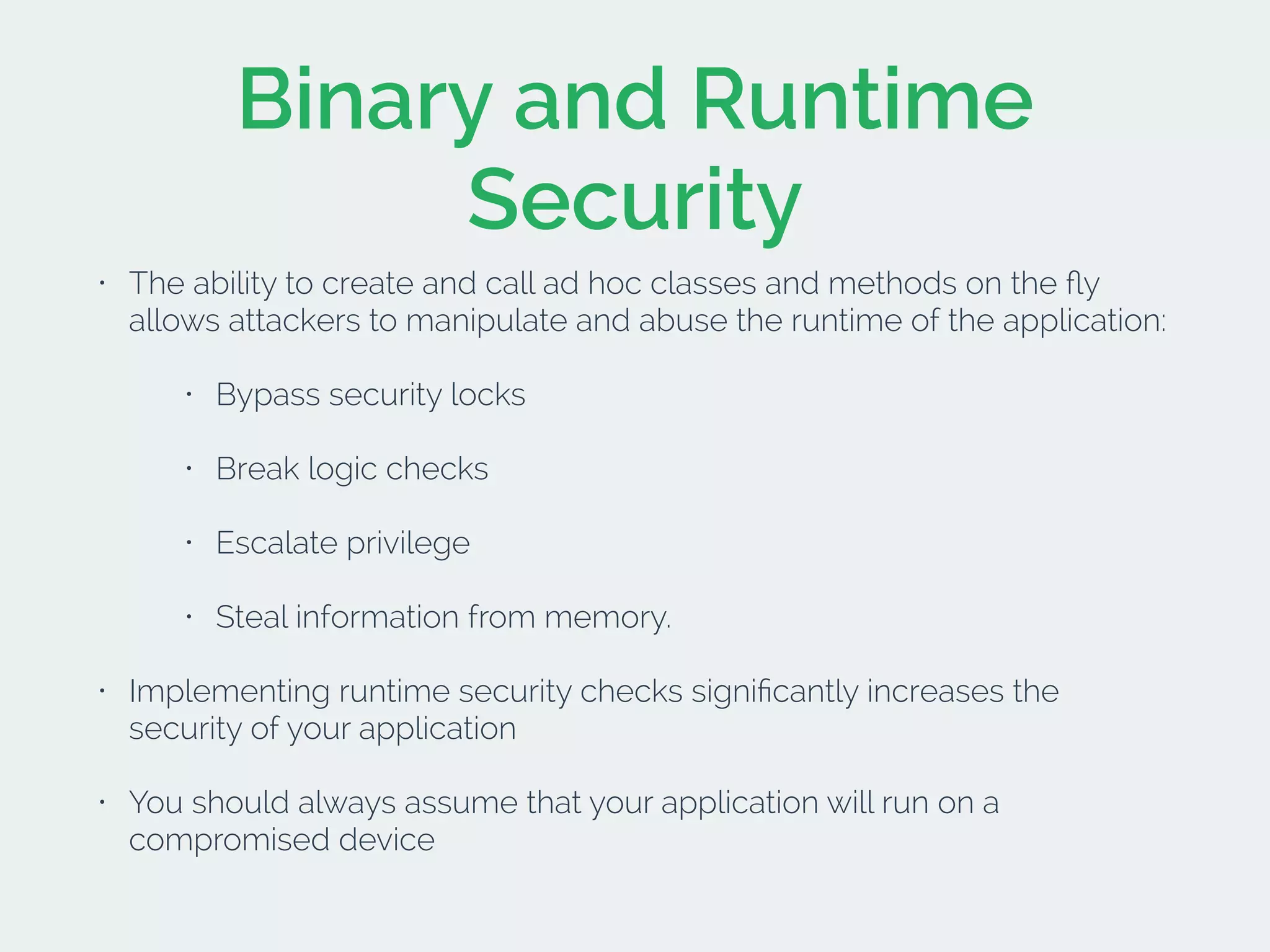Binary and Runtime
Security
• The ability to create and call ad hoc classes and methods on the ﬂy
allows attackers to manipulate and abuse the runtime of the application:
• Bypass security locks
• Break logic checks
• Escalate privilege
• Steal information from memory.
• Implementing runtime security checks signiﬁcantly increases the
security of your application
• You should always assume that your application will run on a
compromised device
 
