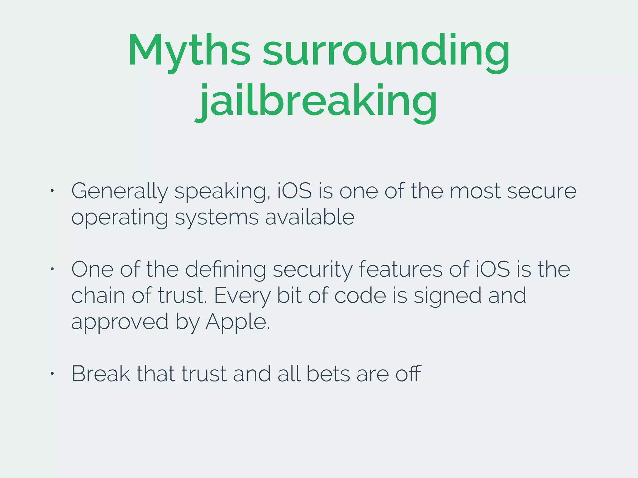 Myths surrounding
jailbreaking
• Generally speaking, iOS is one of the most secure
operating systems available
• One of the deﬁning security features of iOS is the
chain of trust. Every bit of code is signed and
approved by Apple.
• Break that trust and all bets are oﬀ
 
