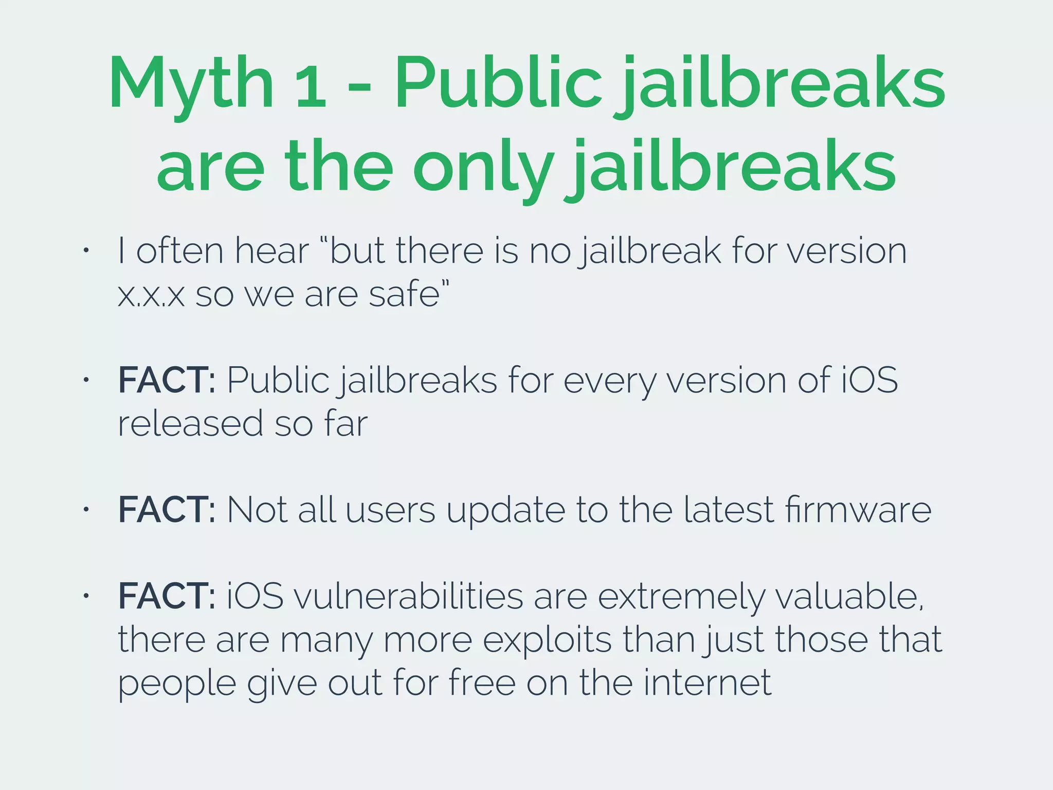 Myth 1 - Public jailbreaks
are the only jailbreaks
• I often hear “but there is no jailbreak for version
x.x.x so we are safe”
• FACT: Public jailbreaks for every version of iOS
released so far
• FACT: Not all users update to the latest ﬁrmware
• FACT: iOS vulnerabilities are extremely valuable,
there are many more exploits than just those that
people give out for free on the internet
 