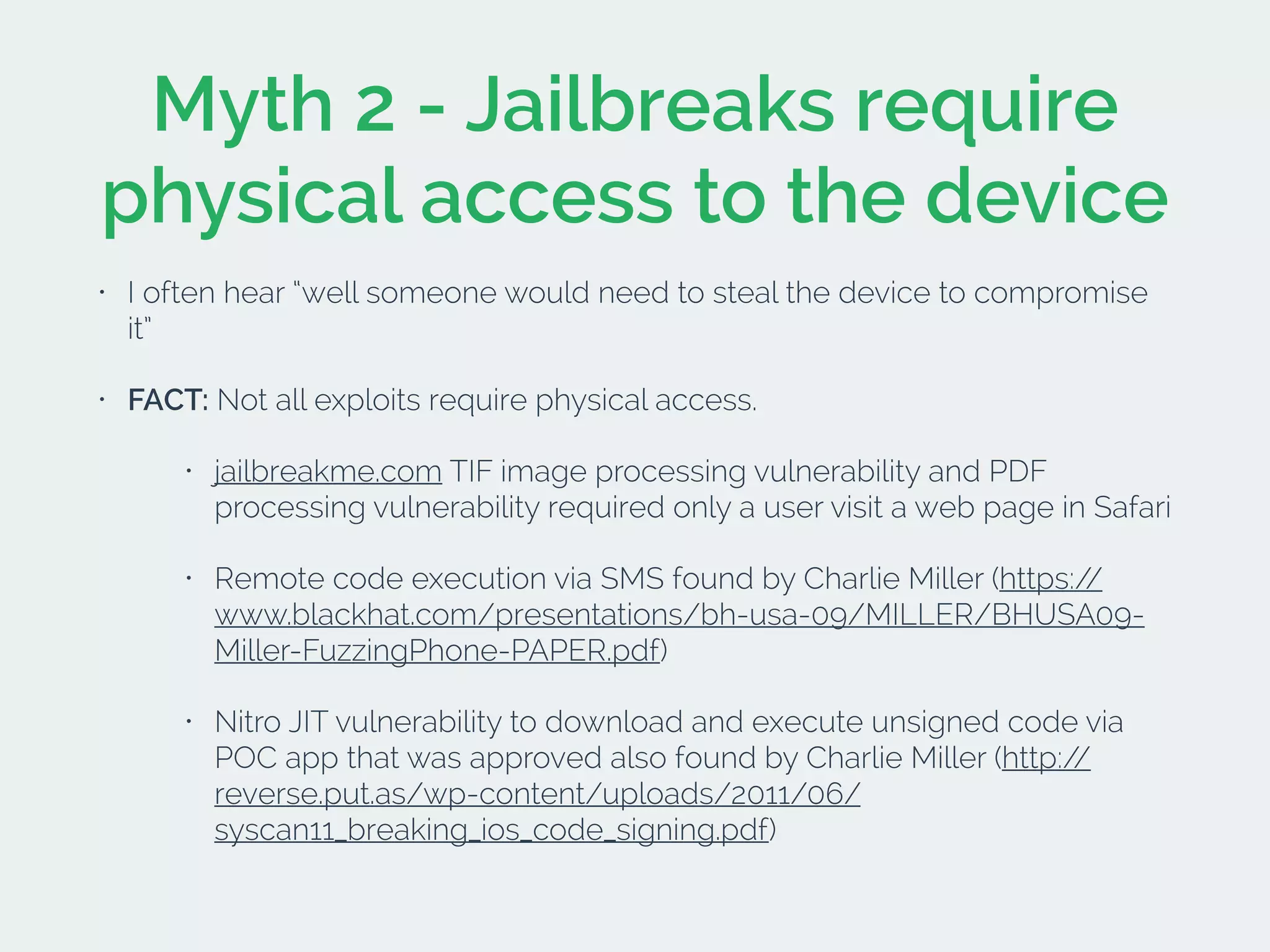 Myth 2 - Jailbreaks require
physical access to the device
• I often hear “well someone would need to steal the device to compromise
it”
• FACT: Not all exploits require physical access.
• jailbreakme.com TIF image processing vulnerability and PDF
processing vulnerability required only a user visit a web page in Safari
• Remote code execution via SMS found by Charlie Miller (https://
www.blackhat.com/presentations/bh-usa-09/MILLER/BHUSA09-
Miller-FuzzingPhone-PAPER.pdf)
• Nitro JIT vulnerability to download and execute unsigned code via
POC app that was approved also found by Charlie Miller (http://
reverse.put.as/wp-content/uploads/2011/06/
syscan11_breaking_ios_code_signing.pdf)
 