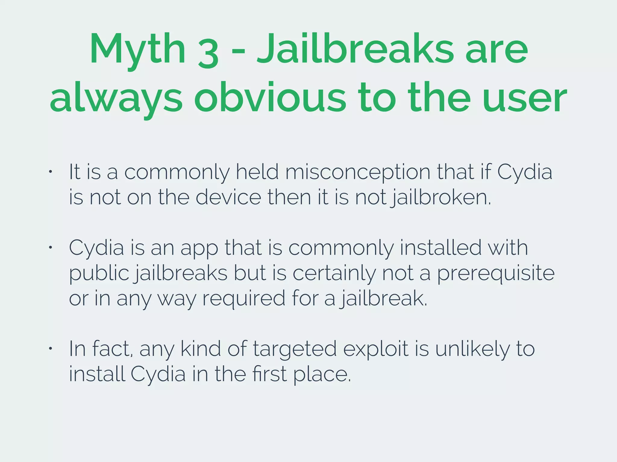 Myth 3 - Jailbreaks are
always obvious to the user
• It is a commonly held misconception that if Cydia
is not on the device then it is not jailbroken.
• Cydia is an app that is commonly installed with
public jailbreaks but is certainly not a prerequisite
or in any way required for a jailbreak.
• In fact, any kind of targeted exploit is unlikely to
install Cydia in the ﬁrst place.
 