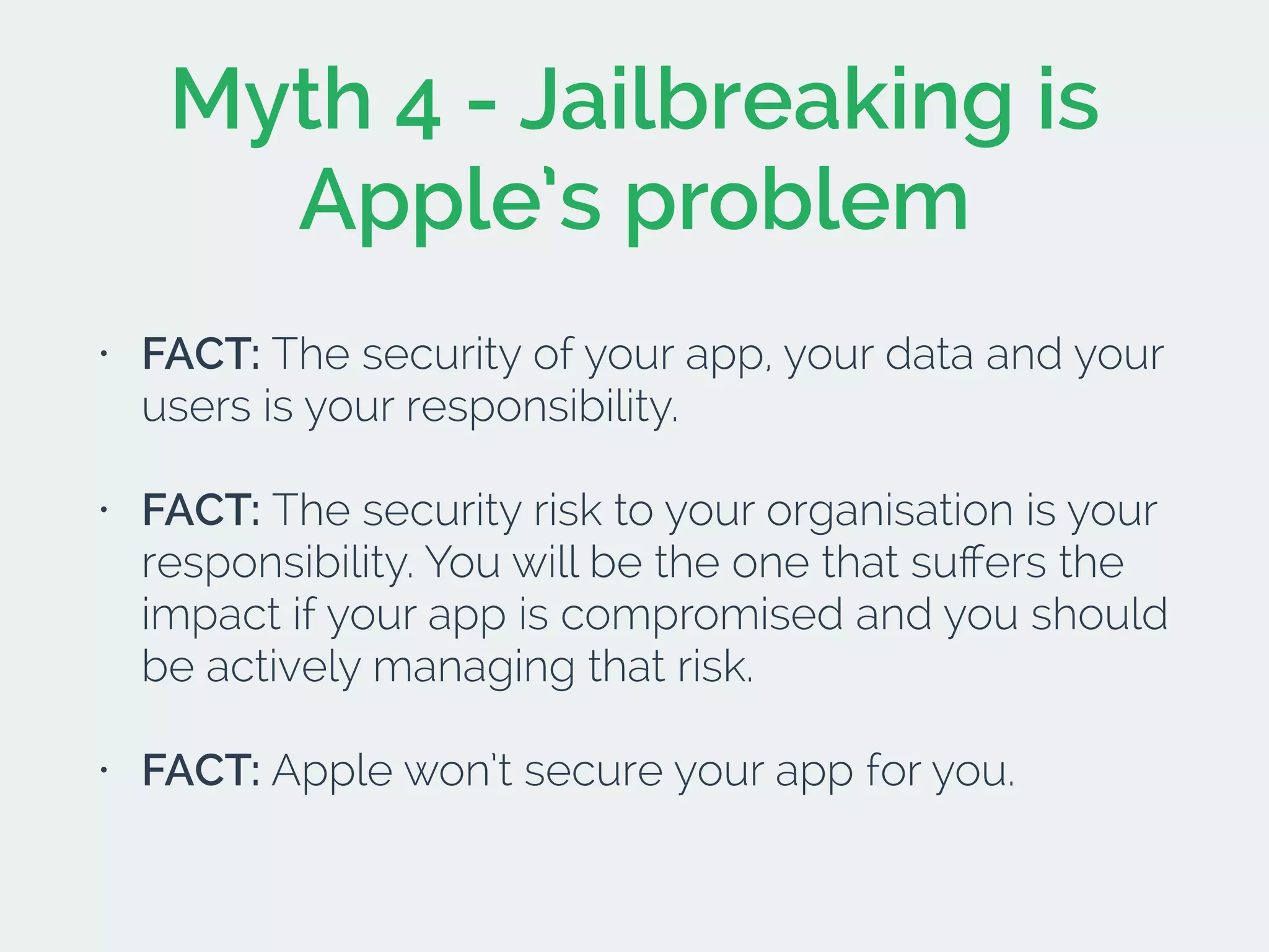Myth 4 - Jailbreaking is
Apple’s problem
• FACT: The security of your app, your data and your
users is your responsibility.
• FACT: The security risk to your organisation is your
responsibility. You will be the one that suﬀers the
impact if your app is compromised and you should
be actively managing that risk.
• FACT: Apple won’t secure your app for you.
 