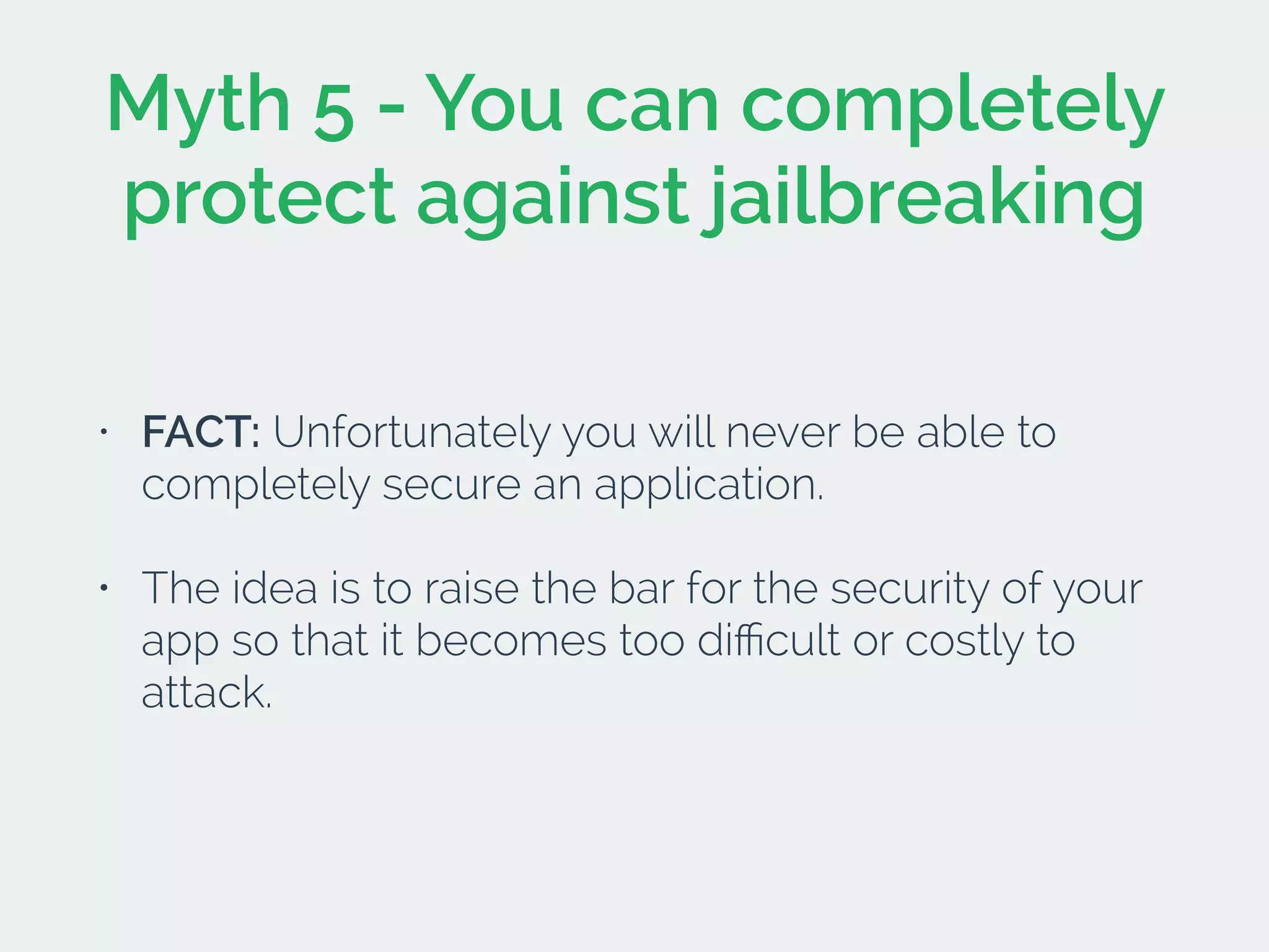 Myth 5 - You can completely
protect against jailbreaking
• FACT: Unfortunately you will never be able to
completely secure an application.
• The idea is to raise the bar for the security of your
app so that it becomes too diﬃcult or costly to
attack.
 